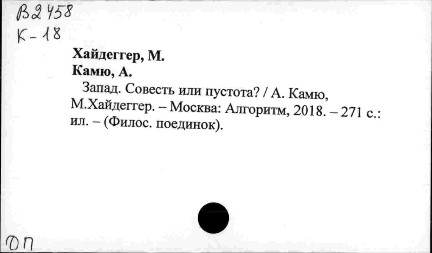 ﻿№ да
К-48
Хайдеггер, М.
Камю, А.
Запад. Совесть или пустота? / А. Камю, М.Хайдеггер. - Москва: Алгоритм, 2018. - 271 с.: ил. - (Филос. поединок).